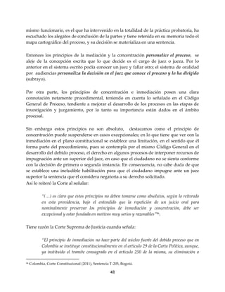 48
mismo funcionario, es el que ha intervenido en la totalidad de la práctica probatoria, ha
escuchado los alegatos de conclusión de la partes y tiene retenida en su memoria todo el
mapa cartográfico del proceso, y su decisión se materializa en una sentencia.
Entonces los principios de la mediación y la concentración personalice el proceso, se
aleje de la concepción escrita que lo que decide es el cargo de juez o jueza. Por lo
anterior en el sistema escrito podía conocer un juez y fallar otro; el sistema de oralidad
por audiencias personaliza la decisión en el juez que conoce el proceso y lo ha dirigido
(subrayo).
Por otra parte, los principios de concentración e inmediación posen una clara
connotación netamente procedimental, teniendo en cuenta lo señalado en el Código
General de Proceso, tendiente a mejorar el desarrollo de los procesos en las etapas de
investigación y juzgamiento, por lo tanto su importancia están dados en el ámbito
procesal.
Sin embargo estos principios no son absoluto, destacamos como el principio de
concentración puede suspenderse en casos excepcionales; en lo que tiene que ver con la
inmediación en el plano constitucional se establece una limitación, en el sentido que él
forma parte del procedimiento, pues se contempla por el mismo Código General en el
desarrollo del debido proceso, el derecho en algunos procesos de interponer recursos de
impugnación ante un superior del juez, en caso que el ciudadano no se sienta conforme
con la decisión de primera o segunda instancia. En consecuencia, no cabe duda de que
se establece una ineludible habilitación para que el ciudadano impugne ante un juez
superior la sentencia que él considera negatoria a su derecho solicitado.
Así lo reiteró la Corte al señalar:
“(…) es claro que estos principios no deben tomarse como absolutos, según lo reiterado
en esta providencia, bajo el entendido que la repetición de un juicio oral para
nominalmente preservar los principios de inmediación y concentración, debe ser
excepcional y estar fundada en motivos muy serios y razonables”96
.
Tiene razón la Corte Suprema de Justicia cuando señala:
“El principio de inmediación no hace parte del núcleo fuerte del debido proceso que en
Colombia se instituye constitucionalmente en el artículo 29 de la Carta Política, aunque,
ya instituido el tramite consagrado en el artículo 250 de la misma, su eliminación o
96 Colombia, Corte Constitucional (2011), Sentencia T-205, Bogotá.
 