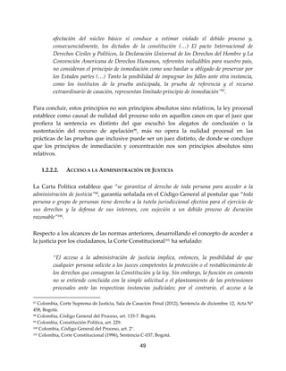49
afectación del núcleo básico sí conduce a estimar violado el debido proceso y,
consecuencialmente, los dictados de la constitución (…) El pacto Internacional de
Derechos Civiles y Políticos, la Declaración Universal de los Derechos del Hombre y La
Convención Americana de Derechos Humanos, referentes ineludibles para nuestro país,
no consideran el principio de inmediación como uno basilar u obligado de preservar por
los Estados partes (…) Tanto la posibilidad de impugnar los fallos ante otra instancia,
como los institutos de la prueba anticipada, la prueba de referencia y el recurso
extraordinario de casación, representan limitado principio de inmediación”97.
Para concluir, estos principios no son principios absolutos sino relativos, la ley procesal
establece como causal de nulidad del proceso solo en aquellos casos en que el juez que
profiera la sentencia es distinto del que escuchó los alegatos de conclusión o la
sustentación del recurso de apelación98
, más no opera la nulidad procesal en las
prácticas de las pruebas que inclusive puede ser un juez distinto, de donde se concluye
que los principios de inmediación y concentración nos son principios absolutos sino
relativos.
1.2.2.2. ACCESO A LA ADMINISTRACIÓN DE JUSTICIA
La Carta Política establece que “se garantiza el derecho de toda persona para acceder a la
administración de justicia”99, garantía señalada en el Código General al postular que “toda
persona o grupo de personas tiene derecho a la tutela jurisdiccional efectiva para el ejercicio de
sus derechos y la defensa de sus intereses, con sujeción a un debido proceso de duración
razonable”100.
Respecto a los alcances de las normas anteriores, desarrollando el concepto de acceder a
la justicia por los ciudadanos, la Corte Constitucional101
ha señalado:
“El acceso a la administración de justicia implica, entonces, la posibilidad de que
cualquier persona solicite a los jueces competentes la protección o el restablecimiento de
los derechos que consagran la Constitución y la ley. Sin embargo, la función en comento
no se entiende concluida con la simple solicitud o el planteamiento de las pretensiones
procesales ante las respectivas instancias judiciales; por el contrario, el acceso a la
97 Colombia, Corte Suprema de Justicia, Sala de Casación Penal (2012), Sentencia de diciembre 12, Acta Nº
458, Bogotá.
98 Colombia, Código General del Proceso, art. 133-7. Bogotá.
99 Colombia, Constitución Política, art. 229.
100 Colombia, Código General del Proceso, art. 2°.
101 Colombia, Corte Constitucional (1996), Sentencia C-037, Bogotá.
 