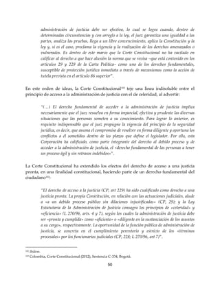 50
administración de justicia debe ser efectivo, lo cual se logra cuando, dentro de
determinadas circunstancias y con arreglo a la ley, el juez garantiza una igualdad a las
partes, analiza las pruebas, llega a un libre convencimiento, aplica la Constitución y la
ley y, si es el caso, proclama la vigencia y la realización de los derechos amenazados o
vulnerados. Es dentro de este marco que la Corte Constitucional no ha vacilado en
calificar al derecho a que hace alusión la norma que se revisa –que está contenido en los
artículos 29 y 229 de la Carta Política– como uno de los derechos fundamentales,
susceptible de protección jurídica inmediata a través de mecanismos como la acción de
tutela prevista en el artículo 86 superior”.
En este orden de ideas, la Corte Constitucional102
teje una línea indisoluble entre el
principio de acceso a la administración de justicia con el de celeridad, al advertir:
“(…) El derecho fundamental de acceder a la administración de justicia implica
necesariamente que el juez resuelva en forma imparcial, efectiva y prudente las diversas
situaciones que las personas someten a su conocimiento. Para lograr lo anterior, es
requisito indispensable que el juez propugne la vigencia del principio de la seguridad
jurídica, es decir, que asuma el compromiso de resolver en forma diligente y oportuna los
conflictos a él sometidos dentro de los plazos que define el legislador. Por ello, esta
Corporación ha calificado, como parte integrante del derecho al debido proceso y de
acceder a la administración de justicia, el «derecho fundamental de las personas a tener
un proceso ágil y sin retrasos indebidos»”.
La Corte Constitucional ha extendido los efectos del derecho de acceso a una justicia
pronta, en una finalidad constitucional, haciendo parte de un derecho fundamental del
ciudadano103
:
“El derecho de acceso a la justicia (CP, art 229) ha sido cualificado como derecho a una
justicia pronta. La propia Constitución, en relación con las actuaciones judiciales, alude
a «a un debido proceso público sin dilaciones injustificadas» (CP, 29); y la Ley
Estatutaria de la Administración de Justicia consagra los principios de «celeridad» y
«eficiencia» (L 270/96, arts. 4 y 7), según los cuales la administración de justicia debe
ser «pronta y cumplida» como «eficiente» o «diligente en la sustanciación de los asuntos
a su cargo», respectivamente. La oportunidad de la función pública de administración de
justicia, se concreta en el cumplimiento perentorio y estricto de los «términos
procesales» por los funcionarios judiciales (CP, 228; L 270/96, art 7)”.
102 Ibídem.
103 Colombia, Corte Constitucional (2012), Sentencia C-334, Bogotá.
 