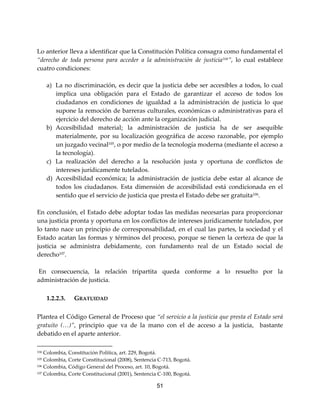 51
Lo anterior lleva a identificar que la Constitución Política consagra como fundamental el
“derecho de toda persona para acceder a la administración de justicia104”, lo cual establece
cuatro condiciones:
a) La no discriminación, es decir que la justicia debe ser accesibles a todos, lo cual
implica una obligación para el Estado de garantizar el acceso de todos los
ciudadanos en condiciones de igualdad a la administración de justicia lo que
supone la remoción de barreras culturales, económicas o administrativas para el
ejercicio del derecho de acción ante la organización judicial.
b) Accesibilidad material; la administración de justicia ha de ser asequible
materialmente, por su localización geográfica de acceso razonable, por ejemplo
un juzgado vecinal105
, o por medio de la tecnología moderna (mediante el acceso a
la tecnología).
c) La realización del derecho a la resolución justa y oportuna de conflictos de
intereses jurídicamente tutelados.
d) Accesibilidad económica; la administración de justicia debe estar al alcance de
todos los ciudadanos. Esta dimensión de accesibilidad está condicionada en el
sentido que el servicio de justicia que presta el Estado debe ser gratuita106
.
En conclusión, el Estado debe adoptar todas las medidas necesarias para proporcionar
una justicia pronta y oportuna en los conflictos de intereses jurídicamente tutelados, por
lo tanto nace un principio de corresponsabilidad, en el cual las partes, la sociedad y el
Estado acatan las formas y términos del proceso, porque se tienen la certeza de que la
justicia se administra debidamente, con fundamento real de un Estado social de
derecho107
.
En consecuencia, la relación tripartita queda conforme a lo resuelto por la
administración de justicia.
1.2.2.3. GRATUIDAD
Plantea el Código General de Proceso que “el servicio a la justicia que presta el Estado será
gratuito (…)”, principio que va de la mano con el de acceso a la justicia, bastante
debatido en el aparte anterior.
104 Colombia, Constitución Política, art. 229, Bogotá.
105 Colombia, Corte Constitucional (2008), Sentencia C-713, Bogotá.
106 Colombia, Código General del Proceso, art. 10, Bogotá.
107 Colombia, Corte Constitucional (2001), Sentencia C-100, Bogotá.
 
