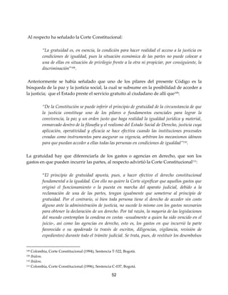 52
Al respecto ha señalado la Corte Constitucional:
“La gratuidad es, en esencia, la condición para hacer realidad el acceso a la justicia en
condiciones de igualdad, pues la situación económica de las partes no puede colocar a
una de ellas en situación de privilegio frente a la otra ni propiciar, por consiguiente, la
discriminación”108.
Anteriormente se había señalado que uno de los pilares del presente Código es la
búsqueda de la paz y la justicia social, la cual se subsume en la posibilidad de acceder a
la justicia; que el Estado preste el servicio gratuito al ciudadano de allí que109
:
“De la Constitución se puede inferir el principio de gratuidad de la circunstancia de que
la justicia constituye uno de los pilares o fundamentos esenciales para lograr la
convivencia, la paz y un orden justo que haga realidad la igualdad jurídica y material,
enmarcado dentro de la filosofía y el realismo del Estado Social de Derecho, justicia cuya
aplicación, operatividad y eficacia se hace efectiva cuando las instituciones procesales
creadas como instrumentos para asegurar su vigencia, arbitran los mecanismos idóneos
para que puedan acceder a ellas todas las personas en condiciones de igualdad”110
.
La gratuidad hay que diferenciarla de los gastos o agencias en derecho, que son los
gastos en que pueden incurrir las partes, al respecto advirtió la Corte Constitucional111:
“El principio de gratuidad apunta, pues, a hacer efectivo el derecho constitucional
fundamental a la igualdad. Con ello no quiere la Corte significar que aquellos gastos que
originó el funcionamiento o la puesta en marcha del aparato judicial, debido a la
reclamación de una de las partes, tengan igualmente que someterse al principio de
gratuidad. Por el contrario, si bien toda persona tiene el derecho de acceder sin costo
alguno ante la administración de justicia, no sucede lo mismo con los gastos necesarios
para obtener la declaración de un derecho. Por tal razón, la mayoría de las legislaciones
del mundo contemplan la condena en costas -usualmente a quien ha sido vencido en el
juicio-, así como las agencias en derecho, esto es, los gastos en que incurrió la parte
favorecida o su apoderado (a través de escritos, diligencias, vigilancia, revisión de
expedientes) durante todo el trámite judicial. Se trata, pues, de restituir los desembolsos
108 Colombia, Corte Constitucional (1994), Sentencia T-522, Bogotá.
109 Ibídem.
110 Ibídem.
111 Colombia, Corte Constitucional (1996), Sentencia C-037, Bogotá.
 