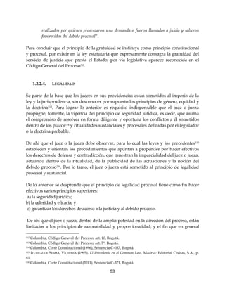 53
realizados por quienes presentaron una demanda o fueron llamados a juicio y salieron
favorecidos del debate procesal”.
Para concluir que el principio de la gratuidad se instituye como principio constitucional
y procesal, por existir en la ley estatutaria que expresamente consagra la gratuidad del
servicio de justicia que presta el Estado; por vía legislativa aparece reconocida en el
Código General del Proceso112.
1.2.2.4. LEGALIDAD
Se parte de la base que los jueces en sus providencias están sometidos al imperio de la
ley y la jurisprudencia, sin desconocer por supuesto los principios de género, equidad y
la doctrina113
. Para lograr lo anterior es requisito indispensable que el juez o jueza
propugne, fomente, la vigencia del principio de seguridad jurídica, es decir, que asuma
el compromiso de resolver en forma diligente y oportuna los conflictos a él sometidos
dentro de los plazos114
y ritualidades sustanciales y procesales definidas por el legislador
o la doctrina probable.
De ahí que el juez o la jueza debe observar, para lo cual las leyes y los precedentes115
establecen y orientan los procedimientos que apuntan a propender por hacer efectivos
los derechos de defensa y contradicción, que muestran la imparcialidad del juez o jueza,
actuando dentro de la ritualidad, de la publicidad de las actuaciones y la noción del
debido proceso116. Por lo tanto, el juez o jueza está sometido al principio de legalidad
procesal y sustancial.
De lo anterior se desprende que el principio de legalidad procesal tiene como fin hacer
efectivos varios principios superiores:
a) la seguridad jurídica;
b) la celeridad y eficacia, y
c) garantizar los derechos de acceso a la justicia y al debido proceso.
De ahí que el juez o jueza, dentro de la amplia potestad en la dirección del proceso, están
limitados a los principios de razonabilidad y proporcionalidad; y el fin que en general
112 Colombia, Código General del Proceso, art. 10, Bogotá.
113 Colombia, Código General del Proceso, art. 7°, Bogotá.
114 Colombia, Corte Constitucional (1996), Sentencia C-037, Bogotá.
115 ITURRALDE SESMA, VICTORIA (1995). El Precedente en el Common Law. Madrid: Editorial Civitas, S.A., p.
81.
116 Colombia, Corte Constitucional (2011), Sentencia C-371, Bogotá.
 