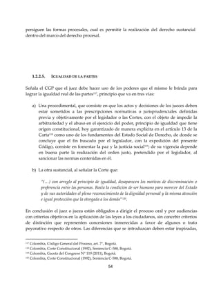 54
persiguen las formas procesales, cual es permitir la realización del derecho sustancial
dentro del marco del derecho procesal.
1.2.2.5. IGUALDAD DE LA PARTES
Señala el CGP que el juez debe hacer uso de los poderes que el mismo le brinda para
lograr la igualdad real de las partes117
, principio que va en tres vías:
a) Una procedimental, que consiste en que los actos y decisiones de los jueces deben
estar sometidos a las prescripciones normativas o jurisprudenciales definidas
previa y objetivamente por el legislador o las Cortes, con el objeto de impedir la
arbitrariedad y el abuso en el ejercicio del poder, principio de igualdad que tiene
origen constitucional, hoy garantizado de manera explícita en el artículo 13 de la
Carta118
como uno de los fundamentos del Estado Social de Derecho, de donde se
concluye que el fin buscado por el legislador, con la expedición del presente
Código, consiste en fomentar la paz y la justicia social119; de su vigencia depende
en buena parte la realización del orden justo, pretendido por el legislador, al
sancionar las normas contenidas en él.
b) La otra sustancial, al señalar la Corte que:
“(…) con arreglo al principio de igualdad, desaparecen los motivos de discriminación o
preferencia entre las personas. Basta la condición de ser humano para merecer del Estado
y de sus autoridades el pleno reconocimiento de la dignidad personal y la misma atención
e igual protección que la otorgada a los demás”120
.
En conclusión el juez o jueza están obligados a dirigir el proceso oral y por audiencias
con criterios objetivos en la aplicación de las leyes a los ciudadanos, sin concebir criterios
de distinción que representen concesiones inmerecidas a favor de algunos o trato
peyorativo respecto de otros. Las diferencias que se introduzcan deben estar inspiradas,
117 Colombia, Código General del Proceso, art. 7°, Bogotá.
118 Colombia, Corte Constitucional (1992), Sentencia C-588, Bogotá.
119 Colombia, Gaceta del Congreso N° 119 (2011), Bogotá.
120 Colombia, Corte Constitucional (1992), Sentencia C-588, Bogotá.
 