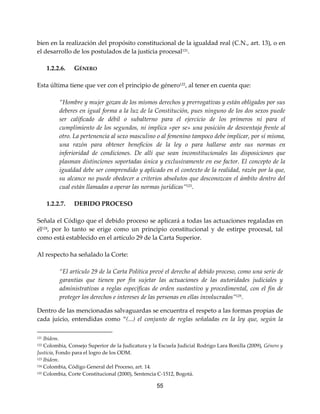 55
bien en la realización del propósito constitucional de la igualdad real (C.N., art. 13), o en
el desarrollo de los postulados de la justicia procesal121
.
1.2.2.6. GÉNERO
Esta última tiene que ver con el principio de género122, al tener en cuenta que:
“Hombre y mujer gozan de los mismos derechos y prerrogativas y están obligados por sus
deberes en igual forma a la luz de la Constitución, pues ninguno de los dos sexos puede
ser calificado de débil o subalterno para el ejercicio de los primeros ni para el
cumplimiento de los segundos, ni implica «per se» una posición de desventaja frente al
otro. La pertenencia al sexo masculino o al femenino tampoco debe implicar, por sí misma,
una razón para obtener beneficios de la ley o para hallarse ante sus normas en
inferioridad de condiciones. De allí que sean inconstitucionales las disposiciones que
plasman distinciones soportadas única y exclusivamente en ese factor. El concepto de la
igualdad debe ser comprendido y aplicado en el contexto de la realidad, razón por la que,
su alcance no puede obedecer a criterios absolutos que desconozcan el ámbito dentro del
cual están llamadas a operar las normas jurídicas”123
.
1.2.2.7. DEBIDO PROCESO
Señala el Código que el debido proceso se aplicará a todas las actuaciones regaladas en
él124, por lo tanto se erige como un principio constitucional y de estirpe procesal, tal
como está establecido en el artículo 29 de la Carta Superior.
Al respecto ha señalado la Corte:
“El artículo 29 de la Carta Política prevé el derecho al debido proceso, como una serie de
garantías que tienen por fin sujetar las actuaciones de las autoridades judiciales y
administrativas a reglas específicas de orden sustantivo y procedimental, con el fin de
proteger los derechos e intereses de las personas en ellas involucrados”125.
Dentro de las mencionadas salvaguardas se encuentra el respeto a las formas propias de
cada juicio, entendidas como “(...) el conjunto de reglas señaladas en la ley que, según la
121 Ibídem.
122 Colombia, Consejo Superior de la Judicatura y la Escuela Judicial Rodrigo Lara Bonilla (2009), Género y
Justicia, Fondo para el logro de los ODM.
123 Ibídem.
124 Colombia, Código General del Proceso, art. 14.
125 Colombia, Corte Constitucional (2000), Sentencia C-1512, Bogotá.
 