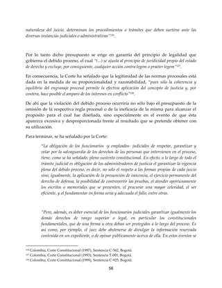 56
naturaleza del juicio, determinan los procedimientos o trámites que deben surtirse ante las
diversas instancias judiciales o administrativas”126
.
Por lo tanto dicho presupuesto se erige en garantía del principio de legalidad que
gobierna el debido proceso, el cual “(...) se ajusta al principio de juridicidad propio del estado
de derecho y excluye, por consiguiente, cualquier acción contra legem o praeter legem”127
.
En consecuencia, la Corte ha señalado que la legitimidad de las normas procesales está
dada en la medida de su proporcionalidad y razonabilidad, “pues sólo la coherencia y
equilibrio del engranaje procesal permite la efectiva aplicación del concepto de justicia y, por
contera, hace posible el amparo de los intereses en conflicto”128
.
De ahí que la violación del debido proceso ocurriría no sólo bajo el presupuesto de la
omisión de la respectiva regla procesal o de la ineficacia de la misma para alcanzar el
propósito para el cual fue diseñada, sino especialmente en el evento de que ésta
aparezca excesiva y desproporcionada frente al resultado que se pretende obtener con
su utilización.
Para terminar, se ha señalado por la Corte:
“La obligación de los funcionarios -y empleados- judiciales de respetar, garantizar y
velar por la salvaguardia de los derechos de las personas que intervienen en el proceso,
tiene, como se ha señalado, pleno sustento constitucional. En efecto, a lo largo de todo el
trámite judicial es obligación de los administradores de justicia el garantizar la vigencia
plena del debido proceso, es decir, no sólo el respeto a las formas propias de cada juicio
sino, igualmente, la aplicación de la presunción de inocencia, el ejercicio permanente del
derecho de defensa, la posibilidad de controvertir las pruebas, el atender oportunamente
los escritos o memoriales que se presenten, el procurar una mayor celeridad, el ser
eficiente, y el fundamentar en forma seria y adecuada el fallo, entre otras.
”Pero, además, es deber esencial de los funcionarios judiciales garantizar igualmente los
demás derechos de rango superior o legal, en particular los constitucionales
fundamentales, que de una forma u otra deban ser protegidos a lo largo del proceso. Es
así como, por ejemplo, el juez debe abstenerse de divulgar la información reservada
contenida en un expediente, o de opinar públicamente acerca de ella. En estos eventos se
126 Colombia, Corte Constitucional (1997), Sentencia C-562, Bogotá.
127 Colombia, Corte Constitucional (1993), Sentencia T-001, Bogotá.
128 Colombia, Corte Constitucional (1999), Sentencia C-925, Bogotá.
 