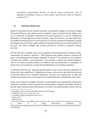 57
encontrarían comprometidos derechos de altísimo rango constitucional, como la
dignidad, la intimidad, la honra y el buen nombre, cuya protección debe ser integral y
permanente”129
.
1.3. SISTEMA PROCESAL
Desde la estructura de los modelos procesal, corresponde indagar en el actual Código
General del Proceso qué sistema procesal adopta130
, para la solución de los litigios, esto
es, si se trata de un modelo adversarial en el cual el proceso va a ser de connotación
dispositiva y los protagonistas serán las partes, o por el contrario, va a estar regido por
un modelo de mediación en el cual el proceso va a ser de connotación inquisitiva, donde
el protagonista será el Juez, quien establecerá los parámetros de la actividad judicial. De
ahí que, será bueno indagar qué sistema procesal se inscribe el presente estatuto
procesal.
El CGP solo atina a señalar que en él, se regula la actividad procesal en asuntos civiles,
comerciales, de familia y agrarios131
. Tales procesos sólo podrán iniciarse a petición de
parte, excepcionalmente lo podrán adelantar los jueces132
; las actuaciones se cumplirán
en forma oral, pública y por audiencias133
, sin centrarse a señalar qué sistema adopta y
cuál es su técnica procesal, porque al establecer que las actuaciones se cumplirán en
forma oral y por audiencias, no está circunscribiéndose en un sistema específico.
La primera reflexión que deja esta primera parte es que ante un proceso ordenado en
forma oral y por audiencias134
, dirigidas por el juez o jueza como eje central del proceso
lo inscribe dentro de la corriente inquisitiva. Sin que esto permita que se aleje del
sistema adversarial, en la cual las partes son el eje del proceso e impulsadora del mismo.
Como no se trata de un sistema oral puro, el cual implica una comunicación directa, por
medio de la palabra, entre las partes, juez, participantes y órganos de prueba, donde se
permite que la primera parte del proceso es escrita y las partes puedan controvertir las
129 Colombia, Corte Constitucional (1996), Sentencia C-037, Bogotá.
130 TARUFO, Evidencia en el litigio civil, P, 11.
131 Colombia, Código General del Proceso, art. 1°.
132 Ibídem, art. 8°.
133 Ibídem, art. 3°.
134 SILVA JOSÉ PEDRO y otros (2007). Estudio exploratorio sobre el funcionamiento de la oralidad en los tribunales
de familia de la Región Metropolitana. Disponible en:
http://cejamericas.org/especiales/CD_JusticiaCivil2008/documentos/AnexosInformeTribunalesDeFamilia0
8-10-2007.pdf
 