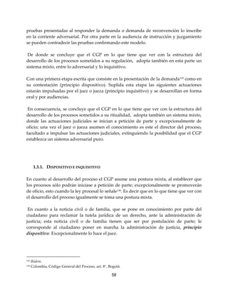 58
pruebas presentadas al responder la demanda o demanda de reconvención lo inscribe
en la corriente adversarial. Por otra parte en la audiencia de instrucción y juzgamiento
se pueden contradecir las pruebas confirmando este modelo.
De donde se concluye que el CGP en lo que tiene que ver con la estructura del
desarrollo de los procesos sometidos a su regulación, adopta también en esta parte un
sistema mixto, entre lo adversarial y lo inquisitivo.
Con una primera etapa escrita que consiste en la presentación de la demanda135 como en
su contestación (principio dispositivo). Suplida esta etapa las siguientes actuaciones
estarán impulsadas por el juez o jueza (principio inquisitivo) y se desarrollan en forma
oral y por audiencias.
En consecuencia, se concluye que el CGP en lo que tiene que ver con la estructura del
desarrollo de los procesos sometidos a su ritualidad, adopta también un sistema mixto,
donde las actuaciones judiciales se inician a petición de parte y excepcionalmente de
oficio; una vez el juez o jueza asumen el conocimiento es este el director del proceso,
facultado a impulsar las actuaciones judiciales, extinguiendo la posibilidad que el CGP
establezca un sistema adversarial puro.
1.3.1. DISPOSITIVO E INQUISITIVO
En cuanto al desarrollo del proceso el CGP asume una postura mixta, al establecer que
los procesos sólo podrán iniciase a petición de parte; excepcionalmente se promoverán
de oficio, esto cuando la ley procesal lo señale136
. Es decir que en lo que tiene que ver con
el desarrollo del proceso igualmente se toma una postura mixta.
En cuanto a la noticia civil o de familia, que se pone en conocimiento por parte del
ciudadano para reclamar la tutela jurídica de un derecho, ante la administración de
justicia; esta noticia civil o de familia tienen que ser por postulación de parte; le
corresponde al ciudadano poner en marcha la administración de justicia, principio
dispositivo. Excepcionalmente lo hace el juez.
135 Ibídem.
136 Colombia, Código General del Proceso, art. 8°, Bogotá.
 