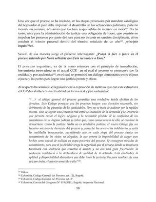 59
Una vez que el proceso se ha iniciado, en las etapas procesales por mandato axiológico
del legislador el juez debe impulsar el desarrollo de las actuaciones judiciales, para no
incurrir en omisión, actuación que los hace responsables de incurrir en mora137. Por lo
tanto, nace para la administración de justicia una obligación de hacer, que consiste en
impulsar los procesos por parte del juez para no incurrir en sanción disciplinaria, al no
concluir el trámite procesal dentro del término señalado de un año138, principio
inquisitivo.
Siendo de esa manera surge el presente interrogante: ¿Podrá el juez o jueza en el
proceso iniciado por Noah solicitar que Caín reconozca a Enoc?
El principio inquisitivo, va de la mano entonces con el principio de inmediación,
herramienta innovadora en el actual CGP, en el cual el proceso se promueve con la
oralidad y por audiencias139
, en el cual se permitirá un diálogo democrático entre el juez
o jueza y las partes para lograr una justicia pronta y eficaz.
Al respecto ha señalado el legislador en la exposición de motivos que con esta estructura
el CGP de establecer una ritualidad en forma oral y por audiencias:
“(…) el código general del proceso garantiza una verdadera tutela efectiva de los
derechos. Este Código persigue que los procesos tengan una duración razonable, sin
detrimento de las garantías de los justiciables. Pero no se trata de acelerar por la rapidez
misma, sino de lograr una cercanía real entre la incoación de la demanda y la sentencia
que permita evitar el lógico desgano y la razonable pérdida de la confianza de los
ciudadanos en su órgano judicial y evitar que, como consecuencia de ello, se erosione la
democracia. Como la justicia tardía no es verdadera justicia, el nuevo Código fija un
término máximo de duración del proceso y proscribe las sentencias inhibitorias y evita
las nulidades innecesarias, permitiendo que en cada etapa del proceso exista un
saneamiento de los vicios no alegados, lo que genera la imposibilidad de alegar esos
hechos como causal de nulidad en etapa posterior del proceso. Se consagran medidas de
saneamiento, para que el justiciable tenga la seguridad que el proceso donde se involucra
terminará con sentencia que resuelva el asunto y no con una gran frustración: la
sentencia inhibitoria o la declaratoria de nulidad de lo actuado. Esta contradice la
aptitud y disponibilidad abarcadora que debe tener la jurisdicción para resolver, de una
vez por todas, el asunto sometido a ella”140
.
137 Ibídem.
138 Colombia, Código General del Proceso, art. 121, Bogotá.
139 Colombia, Código General del Proceso, art. 3°.
140 Colombia, Gaceta del Congreso N° 119 (2011), Bogotá: Imprenta Nacional.
 