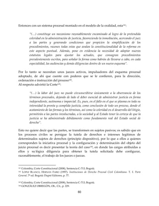 60
Entonces con un sistema procesal montado en el modelo de la oralidad, esta141
:
“(…) constituye un mecanismo razonablemente encaminado al logro de la pretendida
celeridad en la administración de justicia, favoreciendo la inmediación, acercando el juez
a las partes y generando condiciones que propicien la simplificación de los
procedimientos, razones todas estas que avalan la constitucionalidad de la reforma en
este aspecto puntual. Además, pone en evidencia la necesidad de adoptar nuevos
estatutos legales para ajustar los actuales, que consagran procedimientos
prevalentemente escritos, para señalar la forma como habrán de llevarse a cabo, en cada
especialidad, las audiencias y demás diligencias dentro de un nuevo esquema”.
Por lo tanto se necesitan unos jueces activos, impulsadores del esquema procesal
adoptado, de ahí que cuente con poderes que se le confieren, para la dirección,
ordenación e instrucción del proceso142
.
Al respecto advirtió la Corte143
:
“(…) la labor del juez no puede circunscribirse únicamente a la observancia de los
términos procesales, dejando de lado el deber esencial de administrar justicia en forma
independiente, autónoma e imparcial. Es, pues, en el fallo en el que se plasma en toda su
intensidad la pronta y cumplida justicia, como conclusión de todo un proceso, donde el
acatamiento de las formas y los términos, así como la celeridad en el desarrollo del litigio,
permitirán a las partes involucradas, a la sociedad y al Estado tener la certeza de que la
justicia se ha administrado debidamente como fundamento real del Estado social de
derecho”.
Esto no quiere decir que las partes, se transformen en sujetos pasivos; es sabido que en
los procesos civiles se persigue la tutela de derechos e intereses legítimos de
determinados sujetos de derechos (principio dispositivo), por lo que a ellos a quienes
corresponden la iniciativa procesal y la configuración y determinación del objeto del
juicio procesal es decir presentar la teoría del caso144
, en donde las cargas atribuidas a
ellos y su lógica diligencia para obtener la tutela solicitada debe configurar,
razonablemente, el trabajo de los jueces o juezas.
141 Colombia, Corte Constitucional (2008), Sentencia C-713, Bogotá.
142 LÓPEZ BLANCO, HERNÁN FABIO (1997). Instituciones de Derecho Procesal Civil Colombiano. T. I. Parte
General. 7ª ed. Bogotá: Dupré Editores, p. 77.
143 Colombia, Corte Constitucional (2008), Sentencia C-713, Bogotá.
144 GONZÀLEZ OBREGÒN, Ob., Cit., p. 229.
 