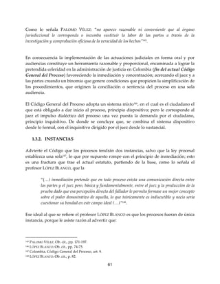 61
Como lo señala PALOMO VÉLEZ: “no aparece razonable ni conveniente que al órgano
jurisdiccional le corresponda o incumba sustituir la labor de las partes a través de la
investigación y comprobación oficiosa de la veracidad de los hechos”145.
En consecuencia la implementación de las actuaciones judiciales en forma oral y por
audiencias constituye un herramienta razonable y proporcional, encaminada a lograr la
pretendida celeridad en la administración de justicia en Colombia (fin del actual Código
General del Proceso) favoreciendo la inmediación y concentración; acercando el juez y a
las partes creando un binomio que genere condiciones que propicien la simplificación de
los procedimientos, que originen la conciliación o sentencia del proceso en una sola
audiencia.
El Código General del Proceso adopta un sistema mixto146
, en el cual es el ciudadano el
que está obligado a dar inicio al proceso, principio dispositivo; pero le corresponde al
juez el impulso dialéctico del proceso una vez puesta la demanda por el ciudadano,
principio inquisitivo. De donde se concluye que, se combina el sistema dispositivo
desde lo formal, con el inquisitivo dirigido por el juez desde lo sustancial.
1.3.2. INSTANCIAS
Advierte el Código que los procesos tendrán dos instancias, salvo que la ley procesal
establezca una sola147
, lo que por supuesto rompe con el principio de inmediación; esto
es una fractura que trae el actual estatuto, partiendo de la base, como lo señala el
profesor LÓPEZ BLANCO, que la
“(…) inmediación pretende que en todo proceso exista una comunicación directa entre
las partes y el juez pero, básica y fundamentalmente, entre el juez y la producción de la
prueba dado que esa percepción directa del fallador le permita formase un mejor concepto
sobre el poder demostrativo de aquella, lo que teóricamente es indiscutible y necio sería
cuestionar su bondad en este campo ideal (…)”148
.
Ese ideal al que se refiere el profesor LÓPEZ BLANCO es que los procesos fueran de única
instancia, porque le asiste razón al advertir que:
145 PALOMO VÉLEZ. Ob. cit., pp. 171-197.
146 LÓPEZ BLANCO. Ob. cit., pp. 74-75.
147 Colombia, Código General del Proceso, art. 9.
148 LÓPEZ BLANCO. Ob. cit., p. 82.
 