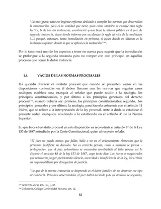 62
“Lo más grave, todo ese ingente esfuerzo dedicado a cumplir las normas que desarrollan
la inmediación, poco es la utilidad que tiene, pues como también se cumple otra regla
táctica, la de las dos instancias, usualmente quien tiene la última palabra es el juez de
segunda instancia, etapa donde informa por excelencia la regla técnica de la mediación
(…) parqué, entonces, tanta inmediación en primera, si quien decide en últimas es la
instancia superior, donde lo que se aplica es la mediación”149.
Por lo tanto será uno de los aspectos a tener en cuenta para sugerir que la inmediación
se prolongue a la segunda instancia para no romper con este principio en aquellos
procesos que tienen la doble instancia.
1.4. VACÍOS DE LAS NORMAS PROCESALES
Ha querido destacar el estatuto procesal que cuando se presenten vacíos en las
disposiciones contenidas en él deben llenarse con las normas que regulen casos
análogos; establece una jerarquía al señalar que puede acudir a la analogía, los
principios constitucionales, y por último a los principios generales del derecho
procesal150
, cuando debería ser: primero, los principios constitucionales; segundo, los
principios generales y por último, la analogía, para hacerla coherente con el artículo 11
ibídem, que se refiere a la interpretación de la ley procesal. Ante la duda se establece el
presente orden jerárquico, acudiendo a lo establecido en el artículo 4° de la Norma
Superior.
Lo que hace el estatuto procesal en esta disposición es reconstruir el artículo 8° de la Ley
153 de 1887; estudiado por la Corte Constitucional, quien al respecto señaló:
“El juez no puede menos que fallar, halle o no en el ordenamiento elementos que le
permitan justificar su decisión. No es correcto pensar, como a menudo se piensa –
verbigracia–, que el juez colombiano se encuentra constreñido al fallo porque así lo
dispone el artículo 48 de la ley 153 de 1887, cuyo texto dice: Los jueces o magistrados
que rehusaren juzgar pretextando silencio, oscuridad o insuficiencia de la ley, incurrirán
en responsabilidad por denegación de justicia.
”Lo que de la norma transcrita se desprende es el deber jurídico de no observar ese tipo
de conducta. Pero aun observándola, el juez habrá decidido y de su decisión se seguirán,
149 LÓPEZ BLANCO. Ob. cit., p. 85.
150 Colombia, Código General del Proceso, art. 12.
 