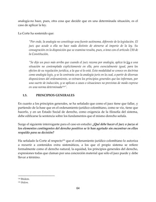 64
analogía no hace, pues, otra cosa que decidir que en una determinada situación, es el
caso de aplicar la ley.
La Corte ha sostenido que:
”Por ende, la analogía no constituye una fuente autónoma, diferente de la legislación. El
juez que acude a ella no hace nada distinto de atenerse al imperio de la ley. Su
consagración en la disposición que se examina resulta, pues, a tono con el artículo 230 de
la Constitución.
”Se dijo un poco más arriba que cuando el juez razona por analogía, aplica la ley a una
situación no contemplada explícitamente en ella, pero esencialmente igual, para los
efectos de su regulación jurídica, a la que sí lo está. Esta modalidad se conoce en doctrina
como analogía legis, y se la contrasta con la analogía juris en la cual, a partir de diversas
disposiciones del ordenamiento, se extraen los principios generales que las informan, por
una suerte de inducción, y se aplican a casos o situaciones no previstas de modo expreso
en una norma determinada154
”.
1.5. PRINCIPIOS GENERALES
En cuanto a los principios generales, se ha señalado que como el juez tiene que fallar, y
partiendo de la base que en el ordenamiento jurídico colombiano, como se vio, tiene que
hacerlo, y en un Estado Social de derecho, como exigencia de la filosofía del sistema,
debe edificarse la sentencia sobre los fundamentos que el mismo derecho señala.
Surge el siguiente interrogante para el caso en estudio: ¿Qué debe hacer el juez o jueza si
los elementos contingentes del derecho positivo se le han agotado sin encontrar en ellos
respaldo para su decisión?
Ha señalado la Corte al respecto155
que el ordenamiento jurídico colombiano lo autoriza
a recurrir a contenidos extra sistemáticos, a los que el propio sistema se refiere
formalmente como el derecho natural, la equidad, los principios generales del derecho,
expresiones todas que claman por una concreción material que sólo el juez puede y debe
llevar a término.
154 Ibìdem.
155 Ibídem.
 