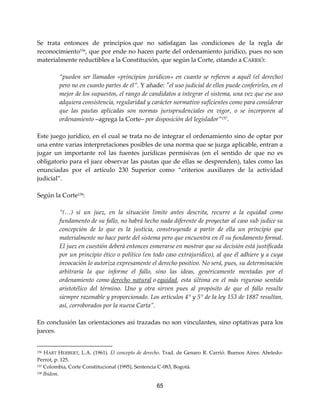 65
Se trata entonces de principios que no satisfagan las condiciones de la regla de
reconocimiento156
, que por ende no hacen parte del ordenamiento jurídico, pues no son
materialmente reductibles a la Constitución, que según la Corte, citando a CARRIÓ:
“pueden ser llamados «principios jurídicos» en cuanto se refieren a aquél (el derecho)
pero no en cuanto partes de él”. Y añade: "el uso judicial de ellos puede conferirles, en el
mejor de los supuestos, el rango de candidatos a integrar el sistema, una vez que ese uso
adquiera consistencia, regularidad y carácter normativo suficientes como para considerar
que las pautas aplicadas son normas jurisprudenciales en vigor, o se incorporen al
ordenamiento –agrega la Corte– por disposición del legislador”157.
Este juego jurídico, en el cual se trata no de integrar el ordenamiento sino de optar por
una entre varias interpretaciones posibles de una norma que se juzga aplicable, entran a
jugar un importante rol las fuentes jurídicas permisivas (en el sentido de que no es
obligatorio para el juez observar las pautas que de ellas se desprenden), tales como las
enunciadas por el artículo 230 Superior como “criterios auxiliares de la actividad
judicial”.
Según la Corte158
:
“(…) si un juez, en la situación límite antes descrita, recurre a la equidad como
fundamento de su fallo, no habrá hecho nada diferente de proyectar al caso sub judice su
concepción de lo que es la justicia, construyendo a partir de ella un principio que
materialmente no hace parte del sistema pero que encuentra en él su fundamento formal.
El juez en cuestión deberá entonces esmerarse en mostrar que su decisión está justificada
por un principio ético o político (en todo caso extrajurídico), al que él adhiere y a cuya
invocación lo autoriza expresamente el derecho positivo. No será, pues, su determinación
arbitraria la que informe el fallo, sino las ideas, genéricamente mentadas por el
ordenamiento como derecho natural o equidad, esta última en el más riguroso sentido
aristotélico del término. Uno y otra sirven pues al propósito de que el fallo resulte
siempre razonable y proporcionado. Los artículos 4° y 5° de la ley 153 de 1887 resultan,
así, corroborados por la nueva Carta”.
En conclusión las orientaciones así trazadas no son vinculantes, sino optativas para los
jueces.
156 HART HERBERT, L.A. (1961). El concepto de derecho. Trad. de Genaro R. Carrió. Buenos Aires: Abeledo-
Perrot, p. 125.
157 Colombia, Corte Constitucional (1995), Sentencia C-083, Bogotá.
158 Ibídem.
 