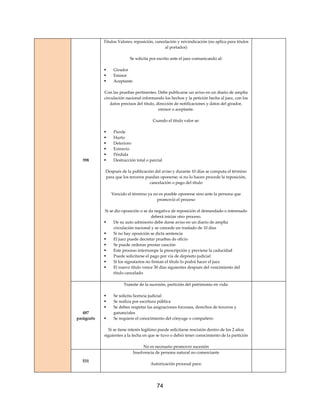 74
398
Títulos Valores; reposición, cancelación y reivindicación (no aplica para títulos
al portador)
Se solicita por escrito ante el juez comunicando al:
 Girador
 Emisor
 Aceptante
Con las pruebas pertinentes. Debe publicarse un aviso en un diario de amplia
circulación nacional informando los hechos y la petición hecha al juez, con los
datos precisos del título, dirección de notificaciones y datos del girador,
emisor o aceptante.
Cuando el título valor se:
 Pierde
 Hurto
 Deterioro
 Extravío
 Pérdida
 Destrucción total o parcial
Después de la publicación del aviso y durante 10 días se computa el término
para que los terceros puedan oponerse; si no lo hacen procede la reposición,
cancelación o pago del título
Vencido el término ya no es posible oponerse sino ante la persona que
promovió el proceso
Si se dio oposición o se da negativa de reposición el demandado o interesado
deberá iniciar otro proceso.
 De su auto admisorio debe darse aviso en un diario de amplia
circulación nacional y se concede un traslado de 10 días
 Si no hay oposición se dicta sentencia
 El juez puede decretar pruebas de oficio
 Se puede ordenar prestar caución
 Este proceso interrumpe la prescripción y previene la caducidad
 Puede solicitarse el pago por vía de depósito judicial
 Si los signatarios no firman el título lo podrá hacer el juez
 El nuevo título vence 30 días siguientes después del vencimiento del
título cancelado
487
parágrafo
Tramite de la sucesión, partición del patrimonio en vida:
 Se solicita licencia judicial
 Se realiza por escritura pública
 Se deben respetar las asignaciones forzosas, derechos de terceros y
gananciales
 Se requiere el conocimiento del cónyuge o compañero
Si se tiene interés legítimo puede solicitarse rescisión dentro de los 2 años
siguientes a la fecha en que se tuvo o debió tener conocimiento de la partición
No es necesario promover sucesión
531
Insolvencia de persona natural no comerciante
Autorización procesal para:
 