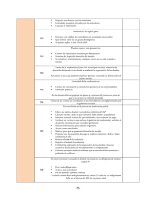 75
 Negociar sus deudas con los acreedores
 Convalidar acuerdos privados con los acreedores
 Liquidar el patrimonio.
532
Insolvencia. No aplica para:
 Personas con calidad de controlantes de sociedades mercantiles
 Que formen parte de un grupo de empresas
 A quienes aplica la Ley 116 de 2006
533
Pueden conocer este proceso los:
 Centros de conciliación avalados por Min justicia
 Notarias del lugar del domicilio del deudor
 Si no los hay, residualmente, cualquier centro así no esté avalado o
notaria
534
Conoce de la insolvencia el juez civil municipal en única instancia del
domicilio del deudor o en donde se adelante la negociación de las deudas
Así mismo el juez que adelante el primer proceso, conocerá los demás sobre el
mismo asunto.
535
Gratuidad de la insolvencia en:
 Centros de conciliación y consultorios jurídicos de las universidades.
 Entidades públicas.
En los demás deberán pagarse los gastos y expensas del proceso so pena de
que si no se hace se entiende desistida
536
Tarifas de los centros de conciliación y notarias deberán ser reglamentadas por
el gobierno nacional
537
En conciliador en el proceso de insolvencia podrá:
 Citar a las partes, deudor y acreedores conforme al CGP
 Citar por escrito a todo el que considere debe asistir a la audiencia
 Informar sobre el alcance del procedimiento y los acuerdos de pago
 Verificar los hechos en que se basa la petición de insolvencia y solicitar al
deudor la información que considere pertinente
 Solicitar información para orientar el proceso
 Actuar como conciliador
 Motivar para que se presenten fórmulas de arreglo
 Propiciar que los acuerdos de pago se realicen conforme a la ley y dejar
constancia de ello
 Realizar el acta de la audiencia
 Registrar el acta de la audiencia
 Certificar la aceptación de la negociación de las deudas o fracaso,
acuerdo y declaratoria de incumplimiento o cumplimiento
 Elaborar un escrito sobre el orden en que se cancelarán las acreencias –
prelación de créditos–
538
Se inicia o promueve cuando el deudor ha cesado en su obligación de realizar
pagos de:
 Dos o más obligaciones
 A dos o más acreedores
 Por un período superior a 90días
O cuando cursen dos o más procesos en su contra. El valor de las obligaciones
debe ser al menos del 50% de su pasivo total
 