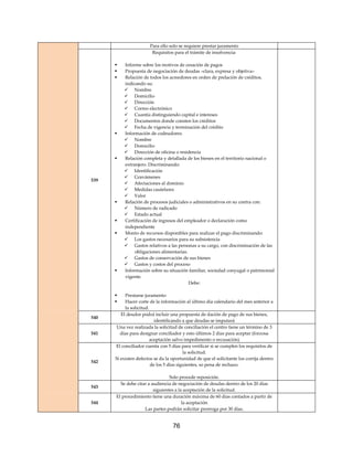 76
Para ello solo se requiere prestar juramento
539
Requisitos para el trámite de insolvencia:
 Informe sobre los motivos de cesación de pagos
 Propuesta de negociación de deudas –clara, expresa y objetiva–
 Relación de todos los acreedores en orden de prelación de créditos,
indicando su:
 Nombre
 Domicilio
 Dirección
 Correo electrónico
 Cuantía distinguiendo capital e intereses
 Documentos donde consten los créditos
 Fecha de vigencia y terminación del crédito
 Información de codeudores:
 Nombre
 Domicilio
 Dirección de oficina o residencia
 Relación completa y detallada de los bienes en el territorio nacional o
extranjero. Discriminando:
 Identificación
 Gravámenes
 Afectaciones al dominio
 Medidas cautelares
 Valor
 Relación de procesos judiciales o administrativos en su contra con:
 Número de radicado
 Estado actual
 Certificación de ingresos del empleador o declaración como
independiente
 Monto de recursos disponibles para realizar el pago discriminando:
 Los gastos necesarios para su subsistencia
 Gastos relativos a las personas a su cargo, con discriminación de las
obligaciones alimentarias.
 Gastos de conservación de sus bienes
 Gastos y costos del proceso
 Información sobre su situación familiar, sociedad conyugal o patrimonial
vigente.
Debe:
 Prestarse juramento
 Hacer corte de la información al último día calendario del mes anterior a
la solicitud.
540
El deudor podrá incluir una propuesta de dación de pago de sus bienes,
identificando a que deudas se imputará
541
Una vez realizada la solicitud de conciliación el centro tiene un término de 3
días para designar conciliador y esto últimos 2 días para aceptar (forzosa
aceptación salvo impedimento o recusación)
542
El conciliador cuenta con 5 días para verificar si se cumplen los requisitos de
la solicitud.
Si existen defectos se da la oportunidad de que el solicitante los corrija dentro
de los 5 días siguientes, so pena de rechazo.
Solo procede reposición.
543
Se debe citar a audiencia de negociación de deudas dentro de los 20 días
siguientes a la aceptación de la solicitud.
544
El procedimiento tiene una duración máxima de 60 días contados a partir de
la aceptación
Las partes podrán solicitar prorroga por 30 días.
 