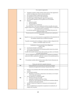 77
545
Si se acepta la negociación:
 Aceptado el trámite se debe actualizar dentro de los 5 días siguientes la
relación de obligaciones, bienes y procesos judiciales.
 No se podrán tramitar ningún tipo de procesos.
 Se suspenden los procesos en contra del deudor.
 Se puede alegar nulidad allegando copia de la negociación.
 No se pueden suspender servicios públicos de los inmuebles.
 Pago de:
 Impuesto predial
 Servicios públicos
 Cualquier tasa o contribución
Para obtener paz y salvo para enajenación de bien inmueble solo podrá
exigirse respecto de las acreencias causadas con posterioridad a la aceptación
de la solicitud de la conciliación.
Las anteriores quedan sujetas al acuerdo o al resultado del proceso de
insolvencia (popter rem)
546
Procesos ejecutivos de alimentos en curso al momento de la solicitud de
insolvencia
Seguirán su curso y no se hará necesario su suspensión ni el levantamiento de
las medidas cautelares que se hubieren decretado
Si quedan remanentes de los embargos o subastas se dejan a disposición del
deudor o conciliador según sea el caso
547
Codeudores o terceros garantes de las obligaciones.
Frente a ellos:
 Los procesos iniciados continuarán.
 Si no se han iniciado proceso los acreedores podrán iniciar las acciones
que consideren pertinentes.
Es deber del acreedor informar al juez del acuerdo que realice con el deudor,
así como con los terceros
548
Una vez aceptada la solicitud y actualizada con la relación de acreedores,
valores del crédito y prelación se debe dar a conocer a los acreedores previa a
la audiencia
El conciliador también debe informar al juez sobre el inicio del proceso de
negociación
El juez por este hecho suspende el proceso
549 Tienen preferencia en los procesos de insolvencia los gastos
550
Audiencia de negociación de deudas. Durante ella se debe:
 Informar a los acreedores sobre todas las deudas, (naturaleza, existencia,
cuantía)
 Los acreedores pueden:
 Manifestar su oposición o aclaraciones a las mismas, si no lo hacen
se dan todas por aceptadas.
 Si se da oposición, el conciliador puede:
 Promover fórmulas de arreglo
 Suspender la audiencia hasta por 10 días.
 Durante los 5 días siguientes a la oposición los acreedores deberán
presentar escrito que la sustente
 Surtido el trámite de la objeción se continuará con la propuesta del
deudor
 Una vez establecidas las propuestas se propiciara la conciliación y el
arreglo entre las partes
 