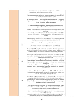 79
 No comprende a todos los acreedores anteriores a la solicitud
 Cláusulas que vulneren la constitución y la ley
Se puede impugnar en audiencia, y se sustentará por escrito dentro de los 5
días siguientes. Corre traslado a los demás
Se envían estos escritos al Juez, quien debe resolverla de plano, si se acepta la
impugnación el Juez remite al conciliador para que en el término de 10 días lo
corrija y se lo remita para su confirmación
Si no se corrige se informa a el Juez para que este decrete la apertura del
proceso de liquidación patrimonial
También se inicia el proceso de liquidación si el juez encuentra falencias en la
corrección
558
Una vez se ha vencido el termino establecido en el acuerdo el deudor debe
presentar al conciliador la forma en que cumplió sus obligaciones, con los
soportes
De este informe corre traslado el conciliador para que en el término de los 5
días siguientes manifiesten si están de acuerdo o no con él
El silencio se entiende como aceptación tácita del informe
Si se opone al informe se inicia el trámite por incumplimiento
El conciliador debe expedir certificación con destino a los jueces que conocen
de los procesos ejecutivos que se siguen en contra del deudor para que los den
por terminados en caso de que se verifique el cumplimiento del acuerdo
Deudor solo podrá iniciar otro proceso de negociación de deudas luego de 5
años desde el cumplimiento del anterior acuerdo, los cuales se contarán desde
la expedición de la certificación
559
Al vencimiento del término para la negociación, si no se realiza la negociación
de las deudas el conciliador debe remitir constancia de fracaso y remitir las
diligencias al juez de conocimiento para que se inicie el proceso de liquidación
patrimonial
560
Cualquiera de los acreedores o deudor podrá informar por escrito al
conciliador sobre el incumplimiento del acuerdo y los hechos que sustentan el
incumplimiento
Una vez recibido el informe y dentro de los 10 días hábiles siguientes el
conciliador citará a audiencia de conciliación a fin de revisar y estudiar por
una sola vez la reforma al acuerdo de pago
La audiencia podrá suspenderse para que en el término de 5 días quien haya
alegado el incumplimiento formule por escrito nuevamente los hechos o
eventos que crea configuraron el incumplimiento y las pruebas que pretenda
hacer valer. De este escrito se corre traslado a los demás por 5 días para que
estos se pronuncien y soliciten pruebas
Estos escritos se remiten al juez para que este decida mediante auto, quien
podrá ordenar en caso de considerar probado el incumplimiento lo remitirá al
conciliador para que continúe con la reforma al acuerdo
Si no se encuentra probado el incumplimiento, este se continúa ejecutando
como se había previsto
Si se encuentra que no se cumple la reforma y se incumplen las obligaciones se
remite al juez para que inicie el proceso de liquidación patrimonial
 