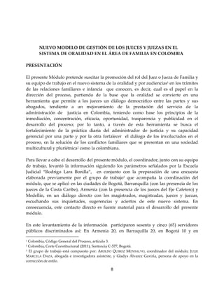 8
NUEVO MODELO DE GESTIÓN DE LOS JUECES Y JUEZAS EN EL
SISTEMA DE ORALIDAD EN EL ÁREA DE FAMILIA EN COLOMBIA
PRESENTACIÓN
El presente Módulo pretende suscitar la promoción del rol del Juez o Jueza de Familia y
su equipo de trabajo en el nuevo sistema de la oralidad y por audiencias1 en los trámites
de las relaciones familiares e infancia que conocen, es decir, cual es el papel en la
dirección del proceso, partiendo de la base que la oralidad se convierte en una
herramienta que permite a los jueces un diálogo democrático entre las partes y sus
abogados, tendiente a un mejoramiento de la prestación del servicio de la
administración de justicia en Colombia, teniendo como base los principios de la
inmediación, concentración, eficacia, oportunidad, trasparencia y publicidad en el
desarrollo del proceso; por lo tanto, a través de esta herramienta se busca el
fortalecimiento de la práctica diaria del administrador de justicia y su capacidad
gerencial por una parte y por la otra fortalecer el diálogo de los involucrados en el
proceso, en la solución de los conflictos familiares que se presentan en una sociedad
multicultural y pluriétnica2 como la colombiana.
Para llevar a cabo el desarrollo del presente módulo, el coordinador, junto con su equipo
de trabajo, levantó la información siguiendo los parámetros señalados por la Escuela
Judicial “Rodrigo Lara Bonilla”, en conjunto con la preparación de una encuesta
elaborada previamente por el grupo de trabajo3
que acompaña la coordinación del
módulo, que se aplicó en las ciudades de Bogotá, Barranquilla (con las presencia de los
jueces de la Costa Caribe), Armenia (con la presencia de los jueces del Eje Cafetero) y
Medellín, en un diálogo directo con los magistrados, magistradas, jueces y juezas,
escuchando sus inquietudes, sugerencias y aciertos de este nuevo sistema. En
consecuencia, este contacto directo es fuente material para el desarrollo del presente
módulo.
En este levantamiento de la información participaron sesenta y cinco (65) servidores
públicos discriminados así: En Armenia 20, en Barraquilla 20, en Bogotá 10 y en
1 Colombia, Código General del Proceso, artículo 3.
2 Colombia, Corte Constitucional (2011), Sentencia C-577, Bogotá.
3 El grupo de trabajo está compuesto por: AROLDO QUIROZ MONSALVO, coordinador del módulo; JULIE
MARCELA DAZA, abogada e investigadora asistente, y Gladys Álvarez Gaviria, persona de apoyo en la
corrección de estilo.
 