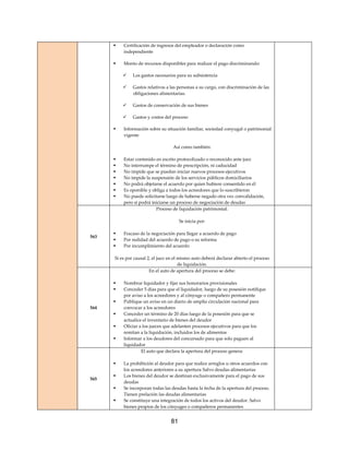 81
 Certificación de ingresos del empleador o declaración como
independiente
 Monto de recursos disponibles para realizar el pago discriminando:
 Los gastos necesarios para su subsistencia
 Gastos relativos a las personas a su cargo, con discriminación de las
obligaciones alimentarias.
 Gastos de conservación de sus bienes
 Gastos y costos del proceso
 Información sobre su situación familiar, sociedad conyugal o patrimonial
vigente
Así como también:
 Estar contenido en escrito protocolizado o reconocido ante juez
 No interrumpe el término de prescripción, ni caducidad
 No impide que se puedan iniciar nuevos procesos ejecutivos
 No impide la suspensión de los servicios públicos domiciliarios
 No podrá objetarse el acuerdo por quien hubiere consentido en él
 Es oponible y obliga a todos los acreedores que lo suscribieron
 No puede solicitarse luego de haberse negado otra vez convalidación,
pero si podrá iniciarse un proceso de negociación de deudas
563
Proceso de liquidación patrimonial.
Se inicia por:
 Fracaso de la negociación para llegar a acuerdo de pago
 Por nulidad del acuerdo de pago o su reforma
 Por incumplimiento del acuerdo
Si es por causal 2, el juez en el mismo auto deberá declarar abierto el proceso
de liquidación.
564
En el auto de apertura del proceso se debe:
 Nombrar liquidador y fijar sus honorarios provisionales
 Conceder 5 días para que el liquidador, luego de su posesión notifique
por aviso a los acreedores y al cónyuge o compañero permanente
 Publique un aviso en un diario de amplia circulación nacional para
convocar a los acreedores
 Conceder un término de 20 días luego de la posesión para que se
actualice el inventario de bienes del deudor
 Oficiar a los jueces que adelanten procesos ejecutivos para que los
remitan a la liquidación, incluidos los de alimentos
 Informar a los deudores del concursado para que solo paguen al
liquidador
565
El auto que declara la apertura del proceso genera:
 La prohibición al deudor para que realice arreglos u otros acuerdos con
los acreedores anteriores a su apertura Salvo deudas alimentarias
 Los bienes del deudor se destinan exclusivamente para el pago de sus
deudas
 Se incorporan todas las deudas hasta la fecha de la apertura del proceso.
Tienen prelación las deudas alimentarias
 Se constituye una integración de todos los activos del deudor. Salvo
bienes propios de los cónyuges o compañeros permanentes
 
