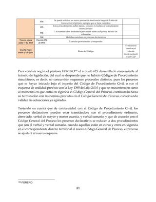83
Para concluir según el profesor FORERO160
el artículo 625 desarrolla lo concerniente al
tránsito de legislación, del cual se desprende que no habrán Códigos de Procedimiento
simultáneos, es decir, no concurrirán esquemas procesales distintos, pues los procesos
que se hayan iniciado bajo el imperio del Código de Procedimiento Civil, o con el
esquema de oralidad previsto con la Ley 1395 del año 2.010 y que se encuentren en curso
al momento en que entra en vigencia el Código General del Proceso, continuarán hasta
su terminación con las normas previstas en el Código General del Proceso, conservando
validez las actuaciones ya agotadas.
Teniendo en cuenta que de conformidad con el Código de Procedimiento Civil, los
procesos declarativos pueden estar tramitándose con el procedimiento ordinario,
abreviado, verbal de mayor y menor cuantía, y verbal sumario, y que de acuerdo con el
Código General del Proceso los procesos declarativos se reducen a dos procedimientos
que son el verbal y verbal sumario, cuando aquellos están en curso y entra en vigencia
en el correspondiente distrito territorial el nuevo Código General de Proceso, el proceso
se ajustará al nuevo esquema.
160 FORERO
574
Se puede solicitar un nuevo proceso de insolvencia luego de 5 años de
transcurrido el primero siempre que se haya cumplido
575
Estos procedimientos deben darse a conocer en medios de comunicación
institucionales
576
Las normas sobre insolvencia prevalecen sobre cualquiera, incluso las
tributarias
590 Medidas cautelares en procesos declarativos
Tercera etapa
julio 1° de 2013
Decreto 196
de 1971
Licencias provisionales y temporales
Cuarta etapa
enero 1° de 2014
Resto del Código
Es necesario
verificar el
plan de
implementació
n del CGP
 