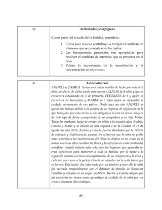 84
Ap Actividades pedagógicas
Como parte del estudio de la Unidad, considera:
1. Como juez o jueza contribuyo a mitigar el conflicto de
intereses que se presenta ente las partes.
2. Las herramientas procesales son apropiadas para
resolver el conflicto de intereses que se presenta en el
caso.
3. Valoro la importancia de la inmediación y la
concentración en el proceso.
-
Ae Autoevaluación
ANDRES y CAMILA tienen una unión marital de hecho por más de 5
años, producto de dicha unión procrearon a LUCAS de 8 años y que se
encuentra estudiando en 3 de primaria, FEDERICO de 6 y quien se
encuentra en transición y MARIA de 3 años quien se encuentra al
cuidado permanente de sus padres. Desde hace un año ANDRES se
quedó sin trabajo debido a la quiebra de la empresa de vigilancia en la
que trabajaba, por esta razón se vio obligado a iniciar la venta callejera
de todo tipo de flores acompañado de su compañera y su hija María.
Todas las mañanas luego de enviar los niños a la escuela salen Andrés,
Camila y María y se ubican en una esquina e de la Ciudad, el 12 de
agosto del año 2013, Andrés y Camila fueron abordados por la Policía
de Infancia y Adolescencia, quienes les aclararon que la niña no podía
estar sometida a las inclemencias del clima ni dejarse en un coche en el
andén mientras ellos vendían las flores y las ofrecían en cada cambio del
semáforo. Andrés intento salir solo pero los ingresos que generaba no
eran suficientes para mantener a toda su familia, por lo tanto a la
siguiente semana continúo acompañándose de su compañera y la niña y
cada vez que veían a la policía Camila se retiraba con la niña hasta que
se fueran. Este hecho fue informado por un tendero y ante ello la niña
fue retirada temporalmente por el defensor de familia de Bienestar
Familiar y ubicada en un hogar sustituto. Héctor y Camila alegan que
así quisieran no tienen como garantizar el cuidado de la niña por un
tercero mientras ellos trabajan.
 