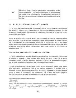 87
Oe
Identificar el papel que los magistrados, magistradas, jueces,
juezas, empleados y empleadas que laboran en la Jurisdicción
de Familia desarrollarán en los despachos judiciales a partir
de la implementación definitiva de la oralidad en el área de
familia.
2.1. ENTRE DOS MODELOS DE GESTIÓN JUDICIAL
El CGP prescribe que el juez será el director del proceso, pero se hace necesario indagar
qué rol tendrá el juez o jueza, partiendo de la base que éste adopta un sistema procesal
mixto, entro lo adversarial y lo inquisitivo, esto último partiendo de la base que el juez
es el director del proceso.
Como se señaló anteriormente si se está ente un modelo adversarial los protagonistas
serán las partes, o por el contrario, si va a estar regido por un modelo de mediación en el
que el proceso va a ser de connotación inquisitiva el protagonista será el Juez, quien
tendrá la responsabilidad de establecer los parámetros de la actividad judicial. De ahí la
importante indagar cuál será el rol del juez o jueza en el modelo de gestión judicial
adoptado por el CGP.
2.1.2. ROL DEL JUEZ EN EL NUEVO SISTEMA PROCESAL
El Código prescribe que regula la actividad procesal en los asuntos civiles, comerciales,
de familia y agrarios161
; tales asuntos sólo podrán iniciarse a petición de parte;
excepcionalmente, lo podrán adelantar los jueces162
, eso sí, las actuaciones cualquiera
que las inicie siempre serán en forma oral, pública y por audiencias163
.
La regla general es que toda actuación o noticia civil, comercial, agraria o de familia
debe postularse a petición de parte y por escrito; presentada la petición ante la
autoridad judicial competente esta asume la actuación y el proceso es dirigido por esta,
la cual lo llevara en forma oral y por audiencias164
, por lo tanto, son el juez o jueza el
máximo director del proceso convirtiéndole en el eje central del proceso.
161 Colombia, Código General del Proceso, art. 1°.
162 Ibídem, art. 8°.
163 Ibídem, art. 3°.
164 SILVA, JOSÉ PEDRO y otros (2007). Estudio exploratorio sobre el funcionamiento de la oralidad en Los Tribunales
de Familia de la Región Metropolitana. Disponible:
http://cejamericas.org/especiales/CD_JusticiaCivil2008/documentos/AnexosInformeTribunalesDeFamilia0
8-10-2007.pdf
 