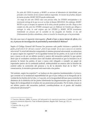89
En julio del (2011) la pareja, y MARY se acercan al laboratorio de Infertilidad, para
proceder a los tramites de los examen médicos requeridos. Se inician las pruebas; después
de tantas pruebas MARY BETH queda embarazada.
En mayo de este año (2012) nace una precisa niña, los STERN anticipándose a la
inminente entrega de la que va a ser su hija, la llaman MELISSA. Sin embargo, MARY
BETH ve que es incapaz de separarse de la niña y decide quedarse con ella. Huyo a otra
ciudad con ella, pero los STERN consiguen que un Defensor de Familia que obligue a
entregar la niña, lo cual origino que los STERN y MARY BETH terminaran
tramitando un proceso por la custodia en los Juzgados de Familia. A luz del
Ordenamiento Jurídico colombiano, cómo se resuelve la situación que se ha presentado.
De este caso nace el siguiente interrogante: ¿Puede el juez o jueza iniciar de oficio, sí o
no, el proceso de investigación de paternidad y maternidad de Melissa?
Según el Código General del Proceso los procesos solo podrá iniciarse a petición de
parte ¿Cuál será el rol del juez o jueza? ¿Será el que cumple de un juez o jueza en un sistema
adversarial? A nivel del derecho comparado el sistema procesal adversarial, su estructura
se apoya según los expertos166
en la igualdad formal de las partes, en la cual el rol del
juez o jueza es de ser un árbitro neutral y pasivo del encuentro judicial, lo que quiere
decir que el verdadero corolario clave del modelo adversarial es que la iniciativa en el
proceso la tienen las partes, el juez o jueza está relegado a cumplir un papel de
espectador pasivo de la contienda judicial, atribuyéndole en esencia solo la función de
control sobre la corrección del proceso y la de la decisión final de la litis167. En
consecuencia, la iniciativa procesal está reservada a las partes.
Tal carácter, según los expertos168
, se traduce en dos aspectos fundamentales: el primero,
que consiste en la tendencial imposibilidad de que el juez influya en la búsqueda de la
verdad de los hechos de la Litis, y el segundo, en la incapacidad del juez para controlar la
dinámica de la dialéctica de las partes eliminando las degeneraciones que derivan de la
lógica de la desigualdad en el plano de sus posiciones procesales. Por lo tanto, el juez es
un árbitro pasivo del encuentro judicial, constituyéndose en el punto del modelo
estructural adversarial169
.
166 TARUFFO, MICHELE (2008). El proceso civil adversarial en la experiencia americana, el modelo americano del
proceso de connotación dispositiva. Trad. de Beatriz Quintero. Bogotá: Edit. Temis, pp. 112 y ss.
167 Ibídem.
168 TARUFFO. Ob. cit., p. 107.
169 Ibídem.
 