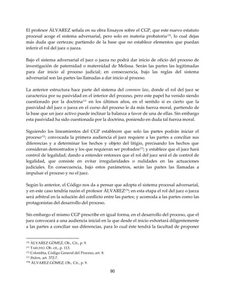 90
El profesor ÁLVAREZ señala en su obra Ensayos sobre el CGP, que este nuevo estatuto
procesal acoge el sistema adversarial, pero solo en materia probatoria170
, lo cual dejas
más duda que certezas; partiendo de la base que no establece elementos que puedan
inferir el rol del juez o jueza.
Bajo el sistema adversarial el juez o jueza no podrá dar inicio de oficio del proceso de
investigación de paternidad o maternidad de Melissa. Serán las partes las legitimadas
para dar inicio al proceso judicial; en consecuencia, bajo las reglas del sistema
adversarial son las partes las llamadas a dar inicio al proceso.
La anterior estructura hace parte del sistema del common law, donde el rol del juez se
caracteriza por su pasividad en el interior del proceso, pero este papel ha venido siendo
cuestionado por la doctrina171
en los últimos años, en el sentido si es cierto que la
pasividad del juez o jueza en el curso del proceso le da más fuerza moral, partiendo de
la base que un juez activo puede inclinar la balanza a favor de una de ellas. Sin embargo
esta pasividad ha sido cuestionada por la doctrina, poniendo en duda tal fuerza moral.
Siguiendo los lineamientos del CGP establecen que solo las partes podrán iniciar el
proceso172
; convocada la primera audiencia el juez requiere a las partes a conciliar sus
diferencias y a determinar los hechos y objeto del litigio, precisando los hechos que
consideran demostrados y los que requieran ser probados173; y establece que el juez hará
control de legalidad; dando a entender entonces que el rol del juez será el de control de
legalidad, que consiste en evitar irregularidades o nulidades en las actuaciones
judiciales. En consecuencia, bajo estos parámetros, serán las partes las llamadas a
impulsar el proceso y no el juez.
Según lo anterior, el Código nos da a pensar que adopta el sistema procesal adversarial,
y en este caso tendría razón el profesor ÁLVAREZ174
; en esta etapa el rol del juez o jueza
será arbitral en la solución del conflicto entre las partes; y acomoda a las partes como las
protagonistas del desarrollo del proceso.
Sin embargo el mismo CGP prescribe en igual forma, en el desarrollo del proceso, que el
juez convocará a una audiencia inicial en la que desde el inicio exhortará diligentemente
a las partes a conciliar sus diferencias, para lo cual éste tendrá la facultad de proponer
170 ÀLVAREZ GÒMEZ, Ob., Cit., p. 9.
171 TARUFFO. Ob. cit., p. 113.
172 Colombia, Código General del Proceso, art. 8.
173 Ibídem, art. 372-7.
174 ÀLVAREZ GÒMEZ, Ob., Cit., p. 9.
 