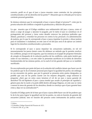 92
correcto, perfil en el que el juez o jueza muestre como contralor de los principios
constitucionales y de los derechos de las partes182
. Situación que es criticada por la nueva
corriente procesal garantista.
Se destaca entonces que le corresponde al juez o jueza dirigir el proceso183, velar por la
pronta solución del conflicto e impedir la paralización y dilación del proceso.
Lo que muestra que el Código establece una redimensión del juez o jueza, como el
único a cargo de juzgar y ejecutar lo juzgado, por lo tanto el juez se constituye en el
protagonista del proceso y tiene como desafío remover las prácticas judiciales que
dilatan, paralizan y retardan los procesos en contra la ley procesal y la administración
de justicia, por lo que le corresponde al juez o jueza impulsar la pronta y eficaz justicia
para el ciudadano o ciudadana; en este caso el rol del juez será el de ejercer un control
legal de los derechos constitucionales y procesales.
Si le corresponde al juez o jueza impulsar las actuaciones judiciales, en tal rol
necesariamente los jueces tienen como fin delinear un método que le permita resolver
los conflictos, porque en tal esquema, que los enmarca en el papel de proponer fórmulas
de arreglo en búsqueda de la solución pacífica de los conflictos, cada parte tendrá que
ceder en sus intereses, y en este ceder se presentan sacrificios en la tutela de derechos
fundamentales de las mismas partes, en la cual el rol de garante del juez se ve también
sacrificado.
En esa exploración por parte del juez en la solución del conflicto tienen que hacer uso de
los poderes que le da el estatuto procesal para lograr la igualdad de partes; sin embargo
en ese encuentro de partes, que por lo general se presenta entre partes desiguales; es
posible que una de las partes cuente con los mejores abogados, surge entonces la
pregunta: ¿Será que en estos casos tenemos el rol de un juez o jueza garante de
derechos? En tal hipótesis el juez o jueza tendrá que acudir al principio de equidad y
género para dar la razón a la parte débil dentro del juego litigioso, en este caso se viene
a menos la tarea de garante de los derechos; donde se concluye que el juez garante hace
crisis y deja ver su contradicción184
.
Cuando el Código parte de la base que el juez o jueza debe hacer uso de los poderes que
le da la ley para lograr la igualdad real de las partes, no está en función de garante del
encuentro judicial, sino en función del proceso como instrumento de justicia social,
182 Ibídem.
183 Colombia, Código General del Proceso art. 42-1.
184 TARUFFO. Ob. cit., p. 166.
 