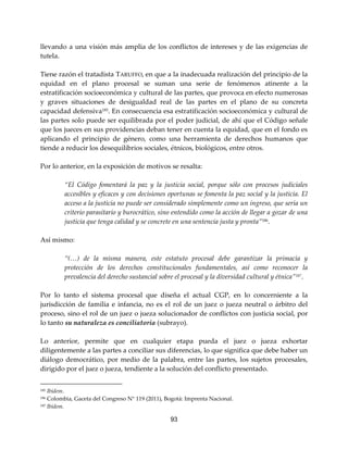 93
llevando a una visión más amplia de los conflictos de intereses y de las exigencias de
tutela.
Tiene razón el tratadista TARUFFO, en que a la inadecuada realización del principio de la
equidad en el plano procesal se suman una serie de fenómenos atinente a la
estratificación socioeconómica y cultural de las partes, que provoca en efecto numerosas
y graves situaciones de desigualdad real de las partes en el plano de su concreta
capacidad defensiva185. En consecuencia esa estratificación socioeconómica y cultural de
las partes solo puede ser equilibrada por el poder judicial, de ahí que el Código señale
que los jueces en sus providencias deban tener en cuenta la equidad, que en el fondo es
aplicando el principio de género, como una herramienta de derechos humanos que
tiende a reducir los desequilibrios sociales, étnicos, biológicos, entre otros.
Por lo anterior, en la exposición de motivos se resalta:
“El Código fomentará la paz y la justicia social, porque sólo con procesos judiciales
accesibles y eficaces y con decisiones oportunas se fomenta la paz social y la justicia. El
acceso a la justicia no puede ser considerado simplemente como un ingreso, que sería un
criterio parasitario y burocrático, sino entendido como la acción de llegar a gozar de una
justicia que tenga calidad y se concrete en una sentencia justa y pronta”186
.
Así mismo:
“(…) de la misma manera, este estatuto procesal debe garantizar la primacía y
protección de los derechos constitucionales fundamentales, así como reconocer la
prevalencia del derecho sustancial sobre el procesal y la diversidad cultural y étnica”187
.
Por lo tanto el sistema procesal que diseña el actual CGP, en lo concerniente a la
jurisdicción de familia e infancia, no es el rol de un juez o jueza neutral o árbitro del
proceso, sino el rol de un juez o jueza solucionador de conflictos con justicia social, por
lo tanto su naturaleza es conciliatoria (subrayo).
Lo anterior, permite que en cualquier etapa pueda el juez o jueza exhortar
diligentemente a las partes a conciliar sus diferencias, lo que significa que debe haber un
diálogo democrático, por medio de la palabra, entre las partes, los sujetos procesales,
dirigido por el juez o jueza, tendiente a la solución del conflicto presentado.
185 Ibídem.
186 Colombia, Gaceta del Congreso N° 119 (2011), Bogotá: Imprenta Nacional.
187 Ibídem.
 