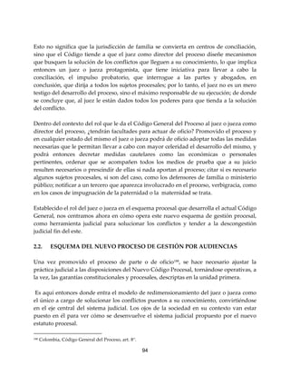 94
Esto no significa que la jurisdicción de familia se convierta en centros de conciliación,
sino que el Código tiende a que el juez como director del proceso diseñe mecanismos
que busquen la solución de los conflictos que lleguen a su conocimiento, lo que implica
entonces un juez o jueza protagonista, que tiene iniciativa para llevar a cabo la
conciliación, el impulso probatorio, que interrogue a las partes y abogados, en
conclusión, que dirija a todos los sujetos procesales; por lo tanto, el juez no es un mero
testigo del desarrollo del proceso, sino el máximo responsable de su ejecución; de donde
se concluye que, al juez le están dados todos los poderes para que tienda a la solución
del conflicto.
Dentro del contexto del rol que le da el Código General del Proceso al juez o jueza como
director del proceso, ¿tendrán facultades para actuar de oficio? Promovido el proceso y
en cualquier estado del mismo el juez o jueza podrá de oficio adoptar todas las medidas
necesarias que le permitan llevar a cabo con mayor celeridad el desarrollo del mismo, y
podrá entonces decretar medidas cautelares como las económicas o personales
pertinentes, ordenar que se acompañen todos los medios de prueba que a su juicio
resulten necesarios o prescindir de ellas si nada aportan al proceso; citar si es necesario
algunos sujetos procesales, si son del caso, como los defensores de familia o ministerio
público; notificar a un tercero que aparezca involucrado en el proceso, verbigracia, como
en los casos de impugnación de la paternidad o la maternidad se trata.
Establecido el rol del juez o jueza en el esquema procesal que desarrolla el actual Código
General, nos centramos ahora en cómo opera este nuevo esquema de gestión procesal,
como herramienta judicial para solucionar los conflictos y tender a la descongestión
judicial fin del este.
2.2. ESQUEMA DEL NUEVO PROCESO DE GESTIÓN POR AUDIENCIAS
Una vez promovido el proceso de parte o de oficio188
, se hace necesario ajustar la
práctica judicial a las disposiciones del Nuevo Código Procesal, tornándose operativas, a
la vez, las garantías constitucionales y procesales, descriptas en la unidad primera.
Es aquí entonces donde entra el modelo de redimensionamiento del juez o jueza como
el único a cargo de solucionar los conflictos puestos a su conocimiento, convirtiéndose
en el eje central del sistema judicial. Los ojos de la sociedad en su contexto van estar
puesto en él para ver cómo se desenvuelve el sistema judicial propuesto por el nuevo
estatuto procesal.
188 Colombia, Código General del Proceso, art. 8°.
 