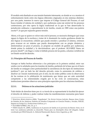 95
El modelo está diseñado en una tensión bastante interesante, en donde se va a mostrar el
enfrentamiento tácito entre dos lógicas diferentes originadas en dos sistemas distintos:
por una parte, tenemos lo nuevo que impone el Código General del Proceso, el cual
busca instalar el sistema de oralidad y por audiencias como eje central de los procesos
contenciosos; por otra opera la lógica tradicional en la que se han desenvuelto la
jurisdicción ordinaria y especialmente la de familia, creada en 1989 como una justicia
escrita189, lo que por supuesto genera tensión.
Ahora, si lo que se quiere es volver más oral el proceso, es necesario distinguir qué cosas
siguen la lógica de la escritura y tratar de ir desatando los nudos gordianos donde las
dos lógicas se encuentran; colisión que puede enredar y paralizar el sistema, entonces
para avanzar en un sistema que pueda desempeñarse con su propia dinámica y
desformalizar un poco el proceso, se propone un modelo de gestión por audiencias,
donde prima la oralidad y la des-formalizar, que el profesor ÁLVAREZ llama un
proceso dúctil190
, sin llegar a violar el debido proceso de las partes, columna vertebral de
un Estado social de derecho.
2.1. Principios del Proceso de Familia
Aunque se había hechos referencias a los principios en la primera unidad, estos van
unidos con la señalados para los tramites de familia, partiendo de la base que en el fuero
de familia se conjugan como particularidad la coexistencia de dos tipos de instituciones
jurídicas191; por un lado las del derecho privado, como la autonomía de celebrar o
disolver un vínculo matrimonial; por el otro, las de orden público como la observancia
de las normas en la celebración de matrimonio que tienen que ser ante autoridad
competente y las solemnidades exigida por la ley civil; en consecuencia, estas
instituciones permiten observar unos principios especiales para las relaciones familiares.
2.2.1.1. Defensa en las actuaciones judiciales
Todo titular de derechos tiene por si o a través de su representante la facultad de ejercer
el derecho de defensa y poder realizar todas las manifestaciones necesarias para hacer
189 MARTÍNEZ, MARÍA JOSEFINA (2004). “Expedientes”. En: Revista Sistemas Judiciales. Buenos Aires: Centro
de Estudios de las Américas; Instituto de Estudios Comparado en Ciencias Penales y Sociales, INECIP,
Impreso en Verlap S.A., Producciones Gráficas, p. 6.
190 ÀLVAREZ GÒMEZ., Ob., Cit., p. 3.
191 FEDE Claudio H., (2009), Audiencias en el proceso de familia en la provincia de Buenos Aires, en el
texto: Las audiencias judiciales su desarrollo. Pautas para un desempeño eficaz del abogado, trabajo
coordinado por DÌAZ Eduardo A., Editorial Hammurabi, Buenos Aires-Argentina, p. 445.
 