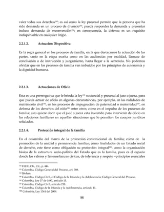 96
valer todos sus derechos192
; es así como la ley procesal permite que la persona que ha
sido demanda en un proceso de divorcio193
, pueda responder la demanda y presentar
incluso demanda de reconvención194; en consecuencia, la defensa es un requisito
indispensable en cualquier litigio.
2.2.1.2. Actuación Dispositiva
Es la regla general en los procesos de familia, en la que destacamos la actuación de las
partes, tanto en la etapa escrita como en las audiencias por oralidad, llamase de
conciliación o de instrucción y juzgamiento, hasta llegar a la sentencia. No podemos
olvidar que en los procesos de familia van imbuidos por los principios de autonomía y
la dignidad humana.
2.2.1.3. Actuaciones de Oficio
Esta es una prerrogativa que le brinda la ley195
sustancial y procesal al juez o jueza, para
que pueda actuar de oficio en algunas circunstancias, por ejemplo, en las nulidades de
matrimonio civil196
, en los procesos de impugnación de paternidad o maternidad197
, en
defensa de los derechos del niño198 entre otros; como en el impulso de los procesos de
familia; esto quiere decir que el juez o jueza esta investido para intervenir de oficio en
las relaciones familiares en aquellas situaciones que lo permitan los cuerpos jurídicos
señalados.
2.2.1.4. Protección integral de la familia
En el desarrollo del marco de la protección constitucional de familia; como de la
promoción de la unidad y permanencia familiar; como finalidades de un Estado social
de derecho, este tiene como obligación su protección integral199
; como la organización
básica de la estructura socio-política del Estado que es la familia, pues es el espacio
donde los valores y las enseñanzas cívicas, de tolerancia y respeto –principios esenciales
192 FEDE, Ob., Cit., p. 444.
193 Colombia, Código General del Proceso, art. 388.
194 Ibìdem.
195 Colombia, Código Civil, el Código de la Infancia y la Adolescencia; Código General del Proceso.
196 Colombia, Ley 57 de 1887, artículo 15.
197 Colombia, Código Civil, artículo 218.
198 Colombia, Código de la Infancia y la Adolescencia, artículo 41.
199 Colombia, Ley 1361 del 2009.
 
