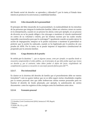 97
del Estado social de derecho- se aprenden y difunden200
; por lo tanto, el Estado tiene
interés en promover la convivencia y estabilidad familiar.
2.2.1.5. Libre desarrollo de la personalidad
El principio del libre desarrollo de la personalidad y la inalienabilidad de los derechos
de las personas que integran la institución familiar, deben ser criterios a tener en cuenta
en la interpretación, cuando en un proceso los afecta; como por ejemplo, en un proceso
de divorcio, no se les puede obligar a los cónyuges a mantener el vínculo matrimonial
en contra de su voluntad e interés, por las mismas razones por las cuales resulta
imposible coaccionarlos para que lo contraigan201
; igualmente cuando un padre ejercer la
acción de impugnación, tampoco se le puede coaccionar a mantener la paternidad so
pretexto que la acción ha caducado, cuando se ha legitimado por la práctica de una
prueba de ADN. Por lo tanto, no se puede imponer el imperativo constitucional de
propender por la armonía familiar.
2.2.1.6. Carga dinámica de la prueba
Se señala por la doctrina “…que en algunas causas, como por ejemplo, en aquellas donde se
encuentra comprometido el orden público, cae el principios de que debe probar aquel que invoca
un derecho y, por el contrario, todos deben probar el objeto del juicio, exigiéndosele tal
cumplimiento a quienes se encuentre en una mejor posición fáctica para ello”202.
2.2.1.7. Des-informalidad
Es clamor en la doctrina del derecho de familia que el procedimiento debe ser menos
formalista203
; esto no quiere indicar que no se deba seguir ciertas ritualidades exigidas
por la norma procesal; sino que debe inobservase ciertas normas procesales para no
frustrar el derecho de fondo plasmado, por ejemplo, la autenticación de ciertos
documentos como los registros civiles; testigos como los familiares entre otros.
2.2.1.8. Economía procesal
200 Colombia, Corte Constitucional (2010), Sentencia C-955, Bogotá.
201Ibìdem.
202 FEDE, Ob., Cit., p. 447.
203 Ibìdem.
 