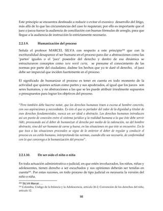 98
Este principio se encuentra destinado a reducir o evitar el excesivo desarrollo del litigo,
más allá de lo que las circunstancias del caso lo requieran; por ello es importante que el
juez o jueza fuerce la audiencia de conciliación con buenas fórmulas de arreglo, para que
llegue a la audiencia de instrucción lo estrictamente necesario.
2.2.1.9. Humanización del proceso
Señala el profesor MARCEL SILVA con respecto a este principio204
que con la
escrituralidad desaparece el ser humano en el proceso para dar a abstracciones como las
‘partes’ iguales o el ‘juez’ poseedor del derecho y dentro de esa dinámica se
estructuraron conceptos como iura novit curia, se presume el conocimiento de las
normas por parte del ciudadano, dadme los hechos que yo te daré el derecho, el juez
debe ser imparcial que inciden fuertemente en el proceso.
El significado de humanizar el proceso es tener en cuenta en todo momento de la
actividad que quienes actúan como partes y sus apoderados, al igual que los jueces son
seres humanos, y no abstracciones a las que se les puede atribuir irrealmente supuestos
o presupuestos para lograr los objetivos del proceso.
“Pero también debe hacerse notar, que los derechos humanos traen a escena al hombre concreto,
con sus aspiraciones y necesidades. Es éste el que es portador del valor de la dignidad y titular de
esos derechos fundamentales, nunca un ser ideal o abstracto. Los derechos humanos introducen
así un punto de conexión entre el sistema jurídico y la realidad humana a la que éste debe servir
(48), provocando así el deber de humanizar el derecho por medio de la valoración, no del hombre
abstracto, sino del ser humano de carne y hueso, en las situaciones en que éste se encuentre. En lo
que toca a las situaciones procesales se sigue de lo anterior el deber de regular y conducir el
proceso en un estilo humano, interpretando las normas, cuando ello sea necesario, de conformidad
con lo que convenga a la humanización del proceso”.
2.2.1.10. De ser oído el niño o niña
En toda actuación administrativa o judicial, en que estén involucrados, los niños, niñas y
adolescentes, tienen derecho a ser escuchados y sus opiniones deberán ser tenidas en
cuenta205
. Por estas razones, en todo proceso de tipo judicial es necesaria la versión del
niño o niña.
204 SILVA Marcel…..
205 Colombia, Código de la Infancia y la Adolescencia, artículo 26-2; Convención de los derechos del niño,
artículo 12.
 