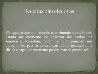 São aquelas que aumentando o património monetário do estado no momento do ingresso das verbas na tesouraria, acarretam, porem, simultaneamente, um aumento do passivo do seu património gerando uma divida a pagar em momento posterior ao da arrecadação.Receitas não efectivas
