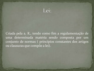 Criada pela a. R., tendo como fim a regulamentação de uma determinada matéria sendo composta por um conjunto de normas ( princípios constantes dos artigos ou clausuras que compõe a lei).Lei:
