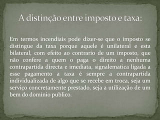 Em termos incendiais pode dizer-se que o imposto se distingue da taxa porque aquele é unilateral e esta bilateral, com efeito ao contrario de um imposto, que não confere a quem o paga o direito a nenhuma contrapartida directa e imediata, signalematica ligada a esse pagamento a taxa é sempre a contrapartida individualizada de algo que se recebe em troca, seja um serviço concretamente prestado, seja a utilização de um bem do domínio publico.A distinção entre imposto e taxa: