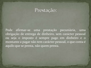 Pode afirmar-se uma prestação pecuniária, uma obrigação de entrega de dinheiro, sem carácter pessoal ou seja o imposto é sempre pago em dinheiro e o montante a pagar não tem carácter pessoal, o que conta é aquilo que se presta, não quem presta.Prestação: