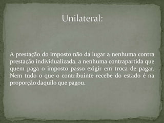 A prestação do imposto não da lugar a nenhuma contra prestação individualizada, a nenhuma contrapartida que quem paga o imposto passo exigir em troca de pagar. Nem tudo o que o contribuinte recebe do estado é na proporção daquilo que pagou.Unilateral: