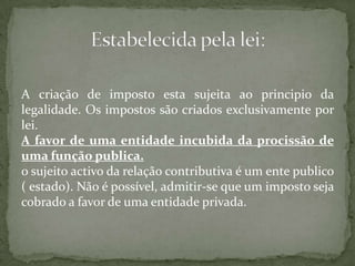 A criação de imposto esta sujeita ao principio da legalidade. Os impostos são criados exclusivamente por lei.A favor de uma entidade incubida da procissão de uma função publica.o sujeito activo da relação contributiva é um ente publico ( estado). Não é possível, admitir-se que um imposto seja cobrado a favor de uma entidade privada.Estabelecida pela lei: