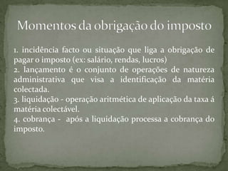 1. incidência facto ou situação que liga a obrigação de pagar o imposto (ex: salário, rendas, lucros)2. lançamento é o conjunto de operações de natureza administrativa que visa a identificação da matéria colectada.3. liquidação - operação aritmética de aplicação da taxa á matéria colectável.4. cobrança -  após a liquidação processa a cobrança do imposto.Momentos da obrigação do imposto