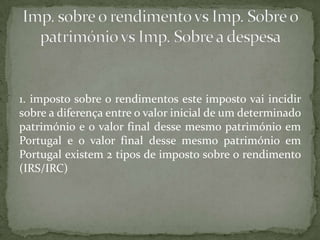 1. imposto sobre o rendimentos este imposto vai incidir sobre a diferença entre o valor inicial de um determinado património e o valor final desse mesmo património em Portugal e o valor final desse mesmo património em Portugal existem 2 tipos de imposto sobre o rendimento (IRS/IRC)Imp. sobre o rendimento vs Imp. Sobre o património vs Imp. Sobre a despesa 
