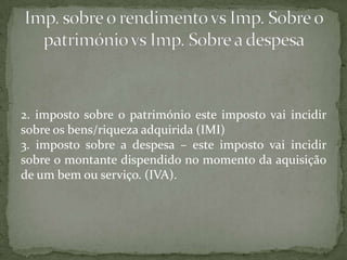 2. imposto sobre o património este imposto vai incidir sobre os bens/riqueza adquirida (IMI)3. imposto sobre a despesa – este imposto vai incidir sobre o montante dispendido no momento da aquisição de um bem ou serviço. (IVA). Imp. sobre o rendimento vs Imp. Sobre o património vs Imp. Sobre a despesa 