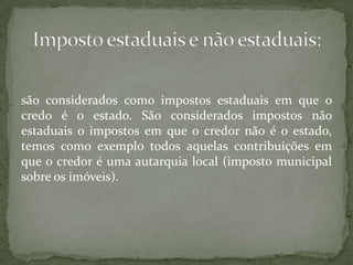 são considerados como impostos estaduais em que o credo é o estado. São considerados impostos não estaduais o impostos em que o credor não é o estado, temos como exemplo todos aquelas contribuições em que o credor é uma autarquia local (imposto municipal sobre os imóveis).Imposto estaduais e não estaduais: