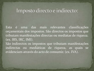 Esta é uma das mais relevantes classificações orçamentais dos impostos. São directos os impostos que tributam manifestações directas ou mediatas de riqueza. (ex. IRS, IRC, IMI).São indirectos os impostos que tributam manifestações indirectas ou mediáticas de riqueza, as quais se evidenciam através do acto de consumir. (ex. IVA).Imposto directo e indirecto: