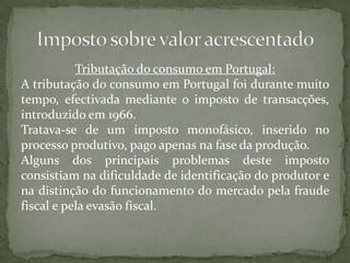 Tributação do consumo em Portugal:A tributação do consumo em Portugal foi durante muito tempo, efectivada mediante o imposto de transacções, introduzido em 1966.Tratava-se de um imposto monofásico, inserido no processo produtivo, pago apenas na fase da produção.Alguns dos principais problemas deste imposto consistiam na dificuldade de identificação do produtor e na distinção do funcionamento do mercado pela fraude fiscal e pela evasão fiscal.Imposto sobre valor acrescentado