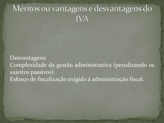 Desvantagens:Complexidade da gestão administrativa (penalizando os sujeitos passivos).Esforço de fiscalização exigido á administração fiscal.Méritos ou vantagens e desvantagens do IVA