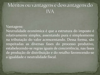 Vantagens:Neutralidade económica é que a estrutura do imposto é relativamente simples, assentando pura e simplesmente na tributação do valor acrescentando. Dessa forma, são respeitadas as diversas fases do processo produtivo, estabelecendo-se regras iguais de concorrência, nas fases de produção de distribuição e do retalho favorecendo-se a igualdade e neutralidade fiscal.Méritos ou vantagens e desvantagens do IVA